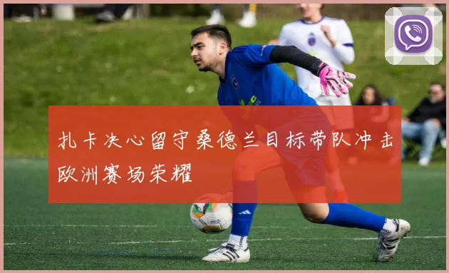 扎卡决心留守桑德兰目标带队冲击欧洲赛场荣耀