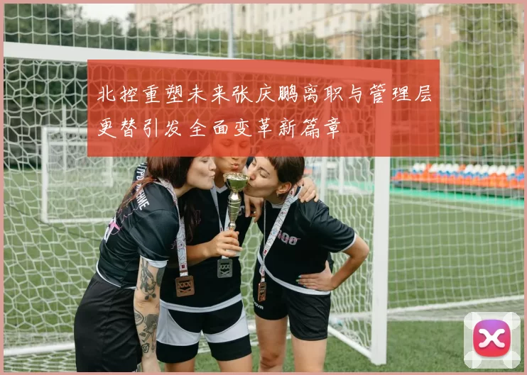 北控重塑未来张庆鹏离职与管理层更替引发全面变革新篇章