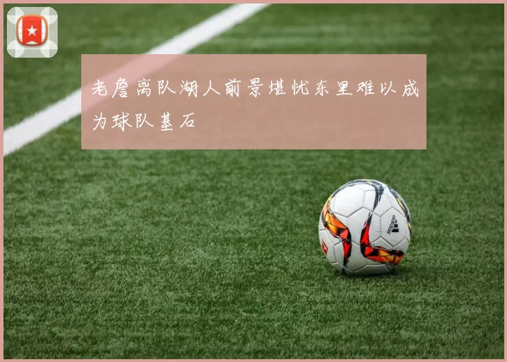 老詹离队湖人前景堪忧东里难以成为球队基石