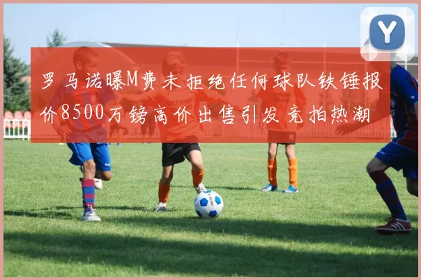 罗马诺曝M费未拒绝任何球队铁锤报价8500万镑高价出售引发竞拍热潮